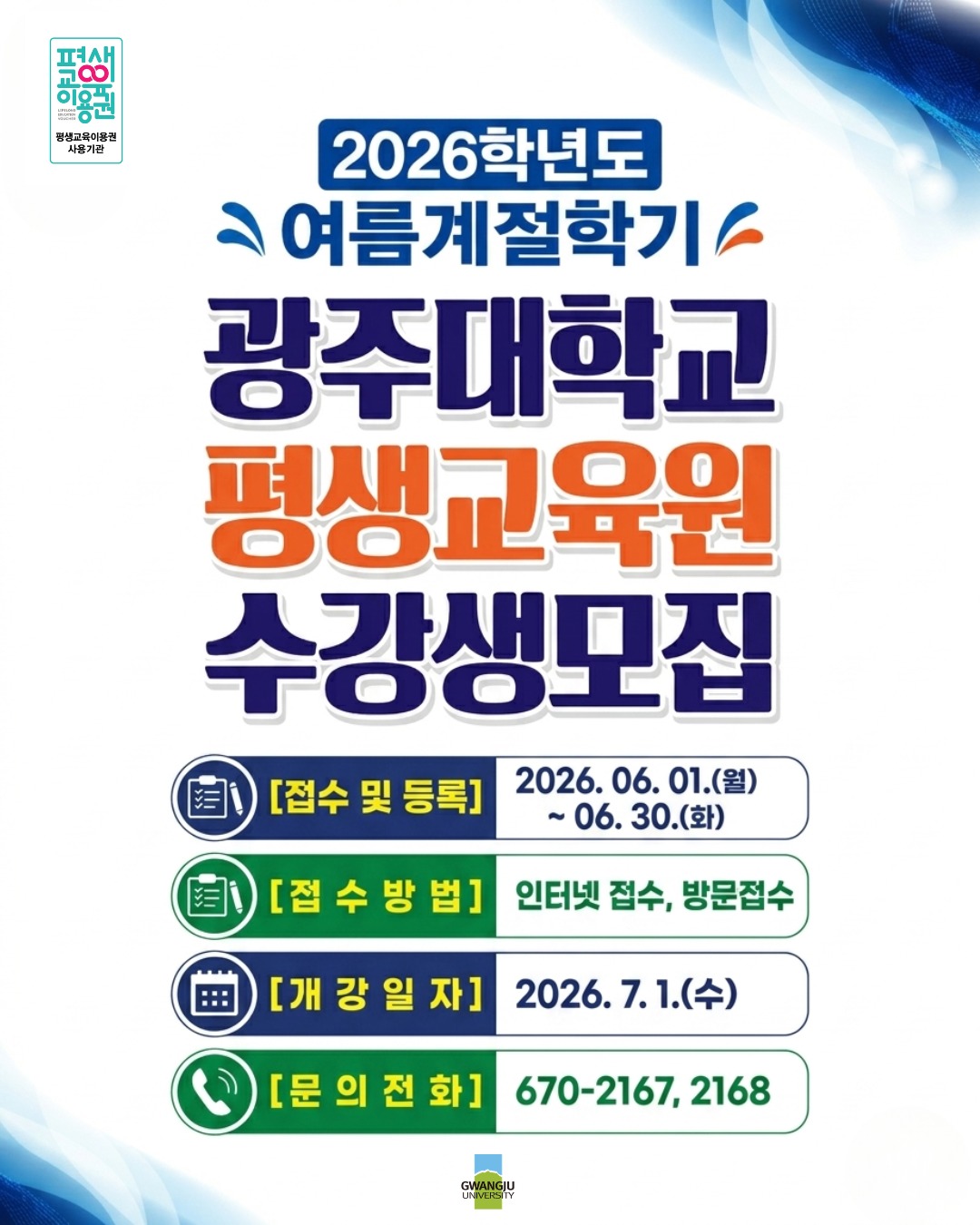 📢 [광주대학교 평생교육원] 2026학년도 여름계절학기 수강생 모집!배움의 즐거움이 가득한 곳, 광주대학교 평생교육원에서 새로운 시작을 함께할 수강생을 모집합니다. ✨올여름, 나를 위한 특별한 성장의 시간을 선물해 보세요!📅 모집 및 학사 일정접수 및 등록 기간: 2026. 06. 01.(월) ~ 06. 30.(화)개강일: 2026. 07. 01.(수)💻 접수 방법인터넷 접수 및 방문 접수 모두 가능!💡 평생교육이용권(바우처) 사용 기관으로, 이용권 카드로도 수강료 결제가 가능합니다.📞 문의 전화상담 및 문의: 062-670-2167, 2168